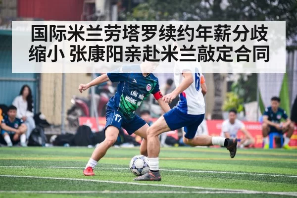 国际米兰劳塔罗续约年薪分歧缩小 张康阳亲赴米兰敲定合同
