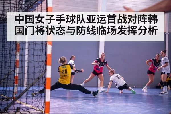 中国女子手球队亚运首战对阵韩国门将状态与防线临场发挥分析