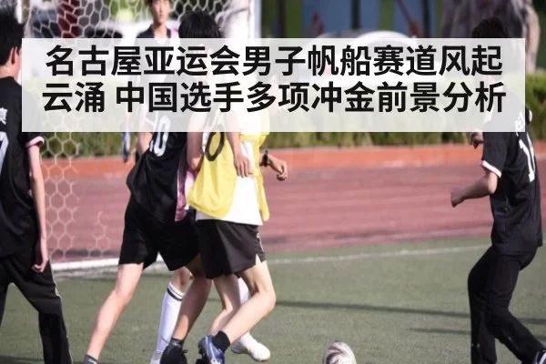 名古屋亚运会男子帆船赛道风起云涌 中国选手多项冲金前景分析