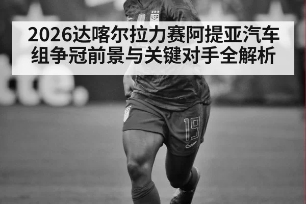 2026达喀尔拉力赛阿提亚汽车组争冠前景与关键对手全解析